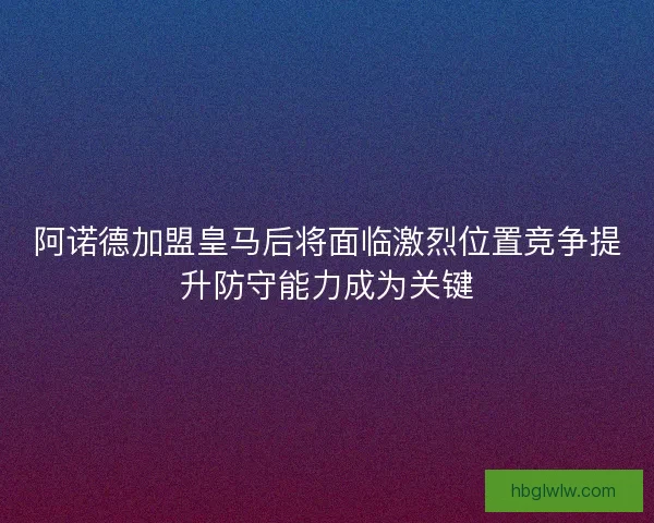 阿诺德加盟皇马后将面临激烈位置竞争提升防守能力成为关键 阿诺德加盟皇马后将面临激烈位置竞争提升防守能力成为关键
