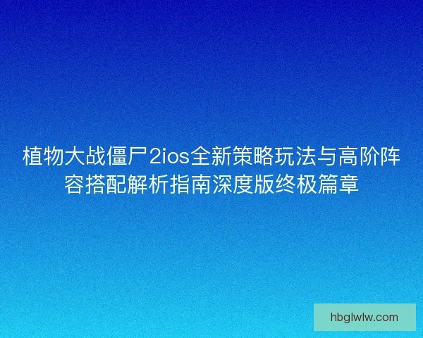 植物大战僵尸2ios全新策略玩法与高阶阵容搭配解析指南深度版终极篇章
