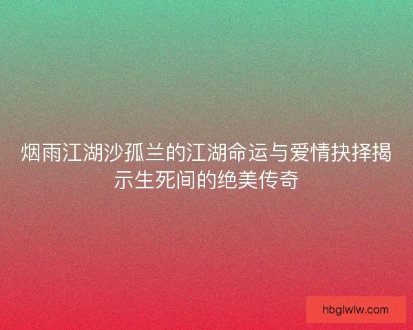 烟雨江湖沙孤兰的江湖命运与爱情抉择揭示生死间的绝美传奇