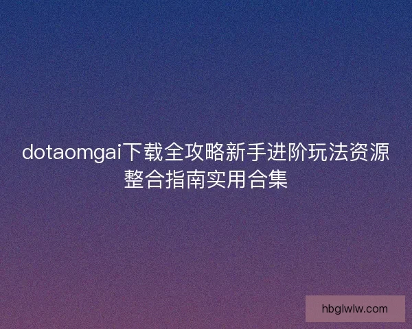 dotaomgai下载全攻略新手进阶玩法资源整合指南实用合集
