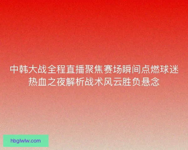 中韩大战全程直播聚焦赛场瞬间点燃球迷热血之夜解析战术风云胜负悬念