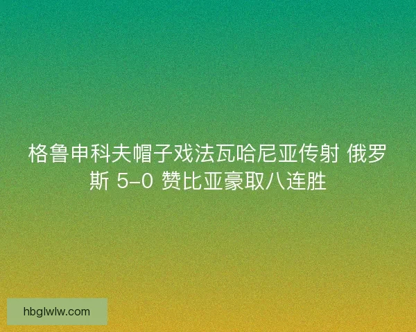 格鲁申科夫帽子戏法瓦哈尼亚传射 俄罗斯 5-0 赞比亚豪取八连胜