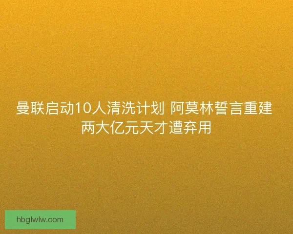 曼联启动10人清洗计划 阿莫林誓言重建 两大亿元天才遭弃用