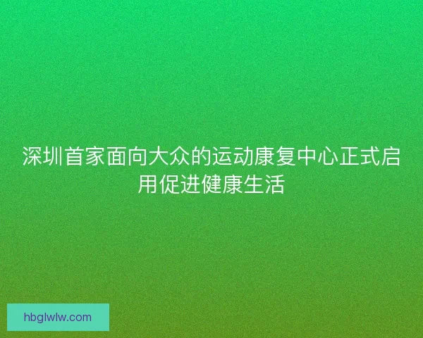 深圳首家面向大众的运动康复中心正式启用促进健康生活