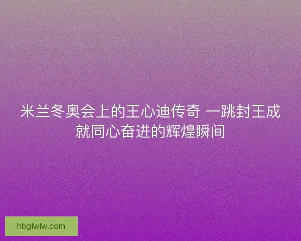 米兰冬奥会上的王心迪传奇 一跳封王成就同心奋进的辉煌瞬间