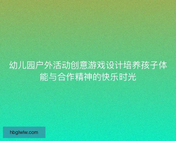 幼儿园户外活动创意游戏设计培养孩子体能与合作精神的快乐时光