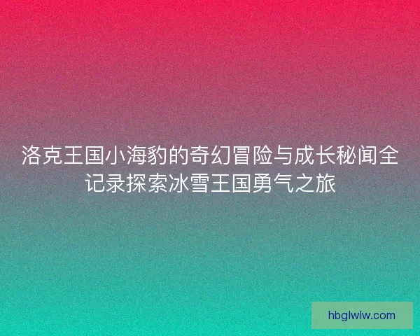 洛克王国小海豹的奇幻冒险与成长秘闻全记录探索冰雪王国勇气之旅