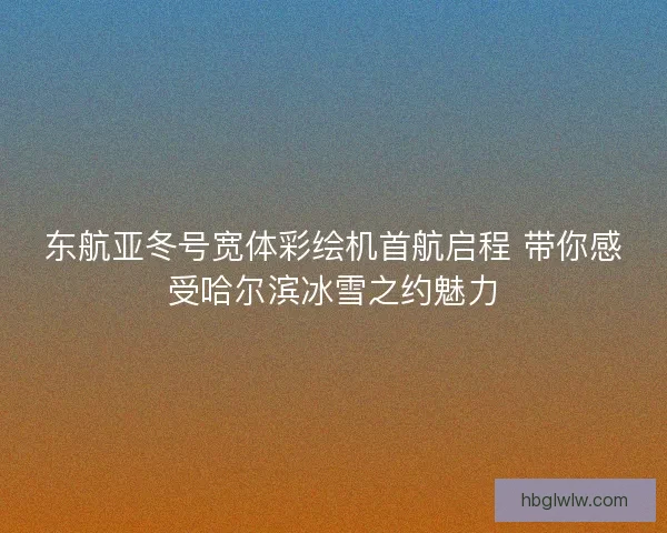 东航亚冬号宽体彩绘机首航启程 带你感受哈尔滨冰雪之约魅力
