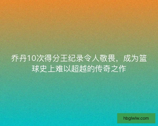 乔丹10次得分王纪录令人敬畏，成为篮球史上难以超越的传奇之作