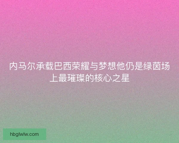 内马尔承载巴西荣耀与梦想他仍是绿茵场上最璀璨的核心之星