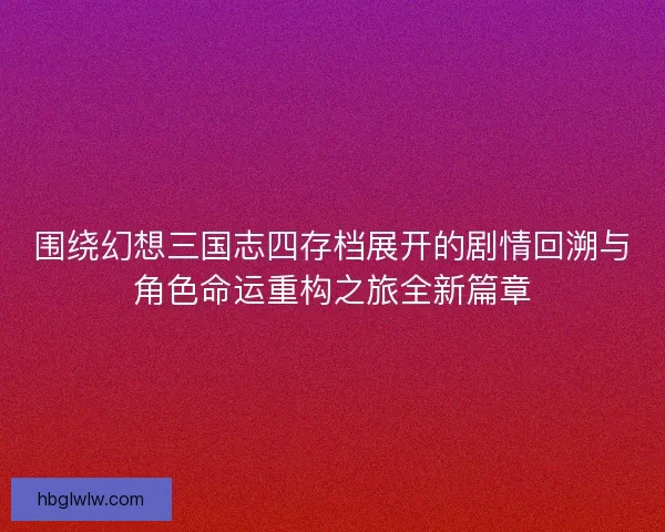 围绕幻想三国志四存档展开的剧情回溯与角色命运重构之旅全新篇章