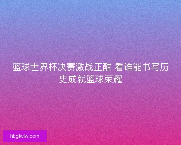 篮球世界杯决赛激战正酣 看谁能书写历史成就篮球荣耀