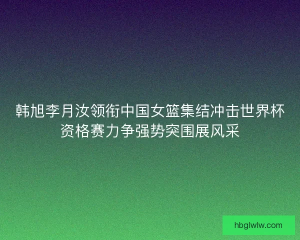 韩旭李月汝领衔中国女篮集结冲击世界杯资格赛力争强势突围展风采