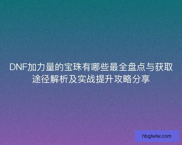 DNF加力量的宝珠有哪些最全盘点与获取途径解析及实战提升攻略分享