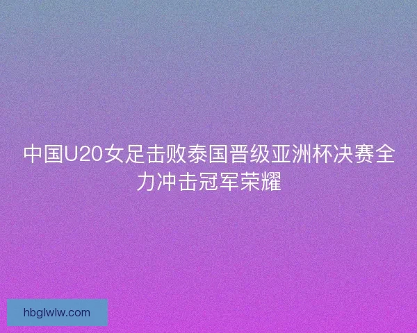 中国U20女足击败泰国晋级亚洲杯决赛全力冲击冠军荣耀