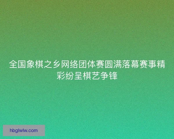 全国象棋之乡网络团体赛圆满落幕赛事精彩纷呈棋艺争锋