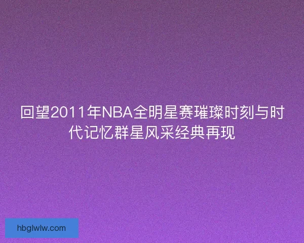 回望2011年NBA全明星赛璀璨时刻与时代记忆群星风采经典再现