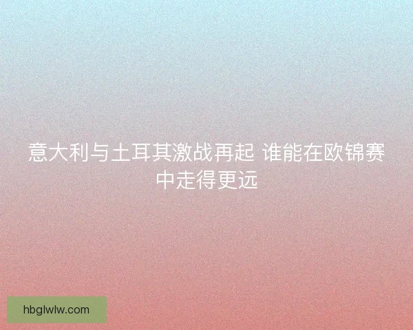 意大利与土耳其激战再起 谁能在欧锦赛中走得更远
