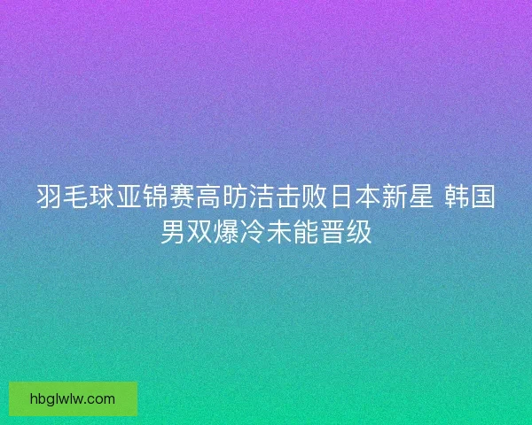 羽毛球亚锦赛高昉洁击败日本新星 韩国男双爆冷未能晋级