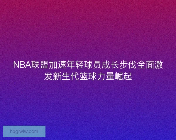 NBA联盟加速年轻球员成长步伐全面激发新生代篮球力量崛起 NBA联盟加速年轻球员成长步伐全面激发新生代篮球力量崛起