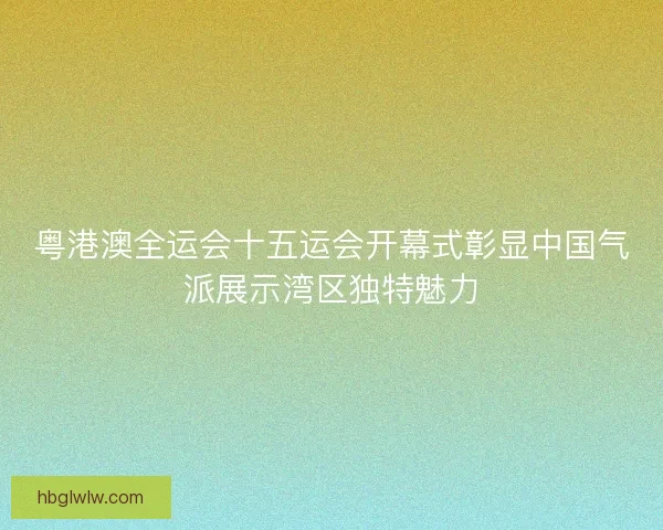 粤港澳全运会十五运会开幕式彰显中国气派展示湾区独特魅力 粤港澳全运会十五运会开幕式彰显中国气派展示湾区独特魅力