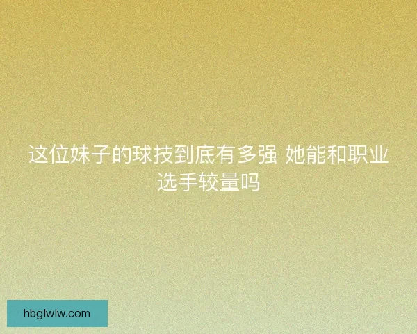 这位妹子的球技到底有多强 她能和职业选手较量吗 这位妹子的球技到底有多强 她能和职业选手较量吗