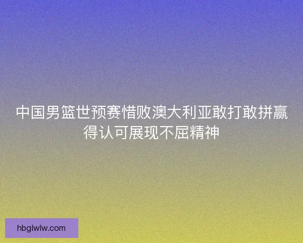 中国男篮世预赛惜败澳大利亚敢打敢拼赢得认可展现不屈精神 中国男篮世预赛惜败澳大利亚敢打敢拼赢得认可展现不屈精神