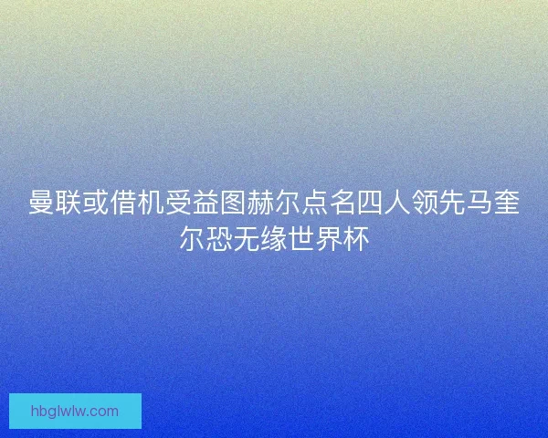 曼联或借机受益图赫尔点名四人领先马奎尔恐无缘世界杯 曼联或借机受益图赫尔点名四人领先马奎尔恐无缘世界杯