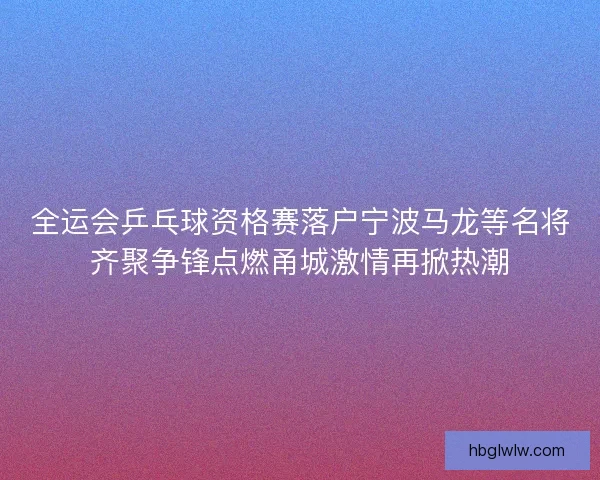 全运会乒乓球资格赛落户宁波马龙等名将齐聚争锋点燃甬城激情再掀热潮