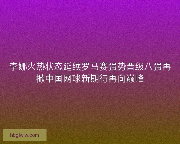 李娜火热状态延续罗马赛强势晋级八强再掀中国网球新期待再向巅峰