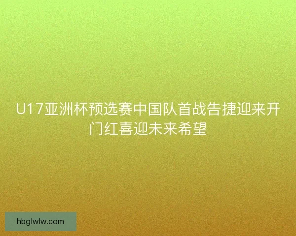 U17亚洲杯预选赛中国队首战告捷迎来开门红喜迎未来希望