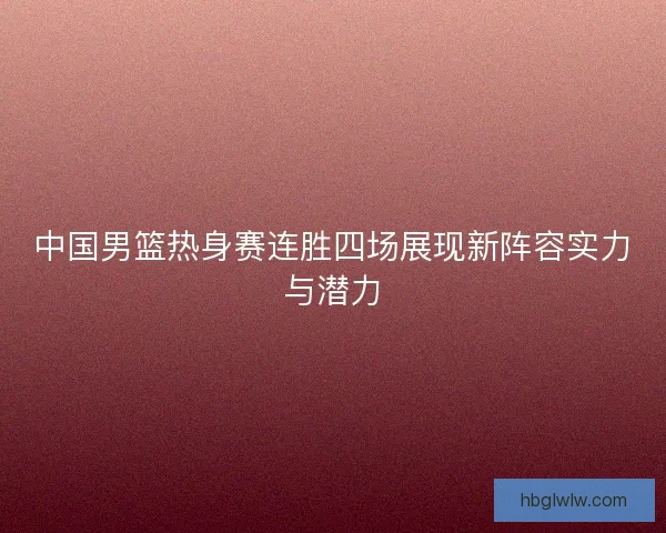 中国男篮热身赛连胜四场展现新阵容实力与潜力