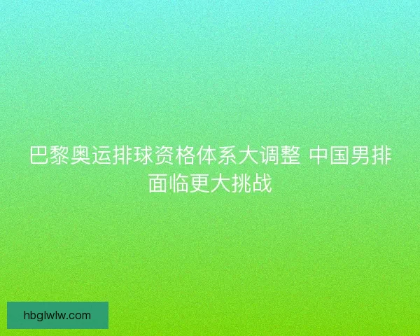 巴黎奥运排球资格体系大调整 中国男排面临更大挑战