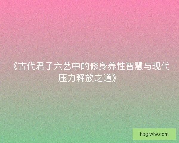 《古代君子六艺中的修身养性智慧与现代压力释放之道》 《古代君子六艺中的修身养性智慧与现代压力释放之道》