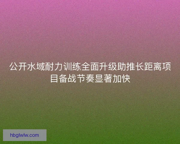 公开水域耐力训练全面升级助推长距离项目备战节奏显著加快 公开水域耐力训练全面升级助推长距离项目备战节奏显著加快