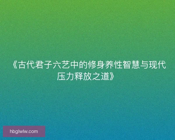 《古代君子六艺中的修身养性智慧与现代压力释放之道》