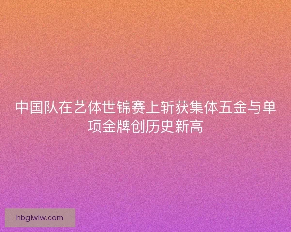 中国队在艺体世锦赛上斩获集体五金与单项金牌创历史新高
